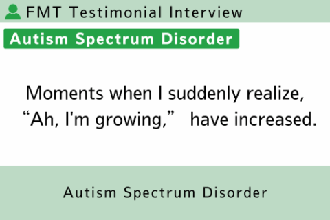 FMT Testimonial (Autism Spectrum Disorder, Age 23) Moments when I suddenly realize, “Ah, I’m growing,” have increased.