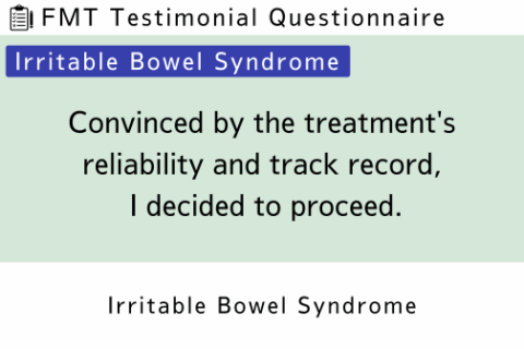 FMT Testimonial (IBS 9) Convinced by the treatment’s reliability and track record, I decided to proceed.